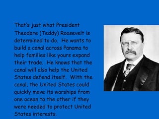 That’s just what President Theodore (Teddy) Roosevelt is determined to do.  He wants to build a canal across Panama to help families like yours expand their trade.  He knows that the canal will also help the United States defend itself.  With the canal, the United States could quickly move its warships from one ocean to the other if they were needed to protect United States interests. 