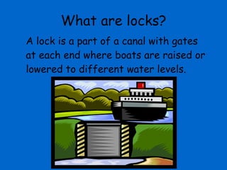 What are locks? A lock is a part of a canal with gates at each end where boats are raised or lowered to different water levels. 