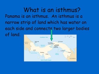 Panama is an isthmus.  An isthmus is a narrow strip of land which has water on each side and connects two larger bodies of land.  What is an isthmus? 