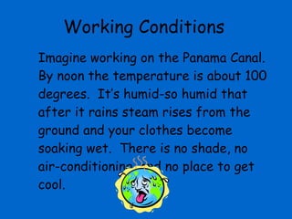 Working Conditions Imagine working on the Panama Canal.  By noon the temperature is about 100 degrees.  It’s humid-so humid that after it rains steam rises from the ground and your clothes become soaking wet.  There is no shade, no air-conditioning, and no place to get cool.  