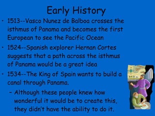 Early History 1513--Vasco Nunez de Balboa crosses the isthmus of Panama and becomes the first European to see the Pacific Ocean 1524--Spanish explorer Hernan Cortes suggests that a path across the isthmus of Panama would be a great idea 1534--The King of Spain wants to build a canal through Panama. Although these people knew how wonderful it would be to create this, they didn’t have the ability to do it. 