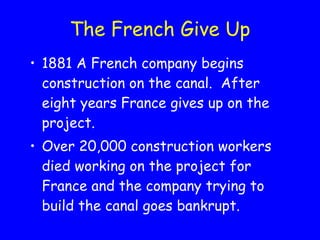 The French Give Up 1881 A French company begins construction on the canal.  After eight years France gives up on the project.  Over 20,000 construction workers died working on the project for France and the company trying to build the canal goes bankrupt. 