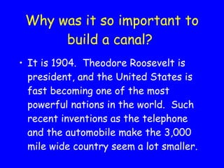 Why was it so important to build a canal? It is 1904.  Theodore Roosevelt is president, and the United States is fast becoming one of the most powerful nations in the world.  Such recent inventions as the telephone and the automobile make the 3,000 mile wide country seem a lot smaller.  