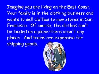 Imagine you are living on the East Coast.  Your family is in the clothing business and wants to sell clothes to new stores in San Francisco.  Of course, the clothes can’t be loaded on a plane-there aren't any planes.  And trains are expensive for shipping goods.  