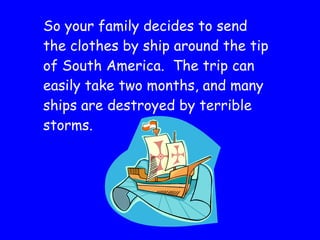 So your family decides to send the clothes by ship around the tip of South America.  The trip can easily take two months, and many ships are destroyed by terrible storms. 