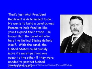 That’s just what President Roosevelt is determined to do.  He wants to build a canal across Panama to help families like yours expand their trade.  He knows that the canal will also help the United States defend itself.  With the canal, the United States could quickly move its warships from one ocean to the other if they were needed to protect United States interests. Image Courtesy of:  http://www.britannica.com/nobel/art/orooseh001p1.jpg 