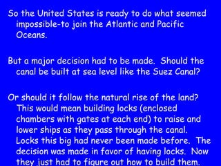 So the United States is ready to do what seemed impossible-to join the Atlantic and Pacific Oceans. But a major decision had to be made.  Should the canal be built at sea level like the Suez Canal? Or should it follow the natural rise of the land?  This would mean building locks (enclosed chambers with gates at each end) to raise and lower ships as they pass through the canal.  Locks this big had never been made before.  The decision was made in favor of having locks.  Now they just had to figure out how to build them. 