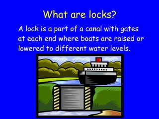 What are locks? A lock is a part of a canal with gates at each end where boats are raised or lowered to different water levels. 
