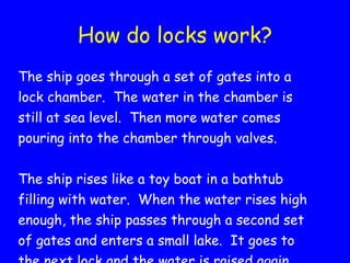 How do locks work? The ship goes through a set of gates into a lock chamber.  The water in the chamber is still at sea level.  Then more water comes pouring into the chamber through valves.  The ship rises like a toy boat in a bathtub filling with water.  When the water rises high enough, the ship passes through a second set of gates and enters a small lake.  It goes to the next lock and the water is raised again. 