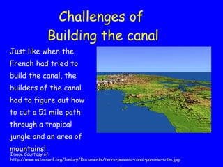 Challenges of  Building the canal Just like when the French had tried to build the canal, the builders of the canal had to figure out how to cut a 51 mile path through a tropical jungle and an area of mountains! Image Courtesy of:  http://www.astrosurf.org/lombry/Documents/terre-panama-canal-panama-srtm.jpg 