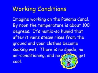 Working Conditions Imagine working on the Panama Canal.  By noon the temperature is about 100 degrees.  It’s humid-so humid that after it rains steam rises from the ground and your clothes become soaking wet.  There is no shade, no air-conditioning, and no place to get cool.  
