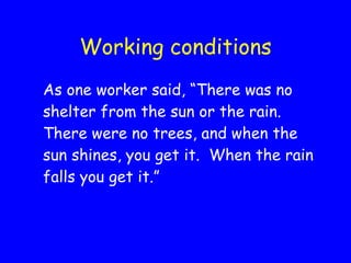 Working conditions As one worker said, “There was no shelter from the sun or the rain.  There were no trees, and when the sun shines, you get it.  When the rain falls you get it.” 