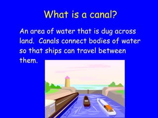 What is a canal? An area of water that is dug across land.  Canals connect bodies of water so that ships can travel between them. 