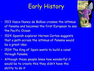 Early History 1513 Vasco Nunez de Balboa crosses the isthmus of Panama and becomes the first European to see the Pacific Ocean 1524 Spanish explorer Hernon Cortes suggests that a path across the isthmus of Panama would be a great idea 1534 The King of Spain wants to build a canal through Panama Although these people knew how wonderful it would be to create this they didn’t have the ability to do it 