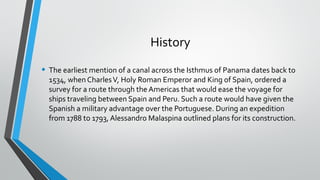 History
• The earliest mention of a canal across the Isthmus of Panama dates back to
1534, when CharlesV, Holy Roman Emper...