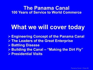 Panama Canal - Class #2
What we will cover today
The Panama Canal
100 Years of Service to World Commerce
 Engineering Concept of the Panama Canal
 The Leaders of the Great Enterprise
 Battling Disease
 Building the Canal – “Making the Dirt Fly”
 Presidential Visits
 