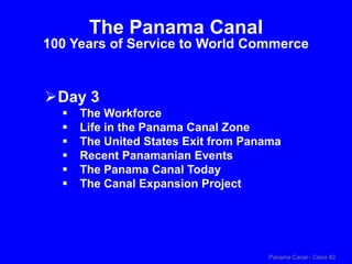 Panama Canal - Class #2
The Panama Canal
100 Years of Service to World Commerce
Day 3
 The Workforce
 Life in the Panama Canal Zone
 The United States Exit from Panama
 Recent Panamanian Events
 The Panama Canal Today
 The Canal Expansion Project
 