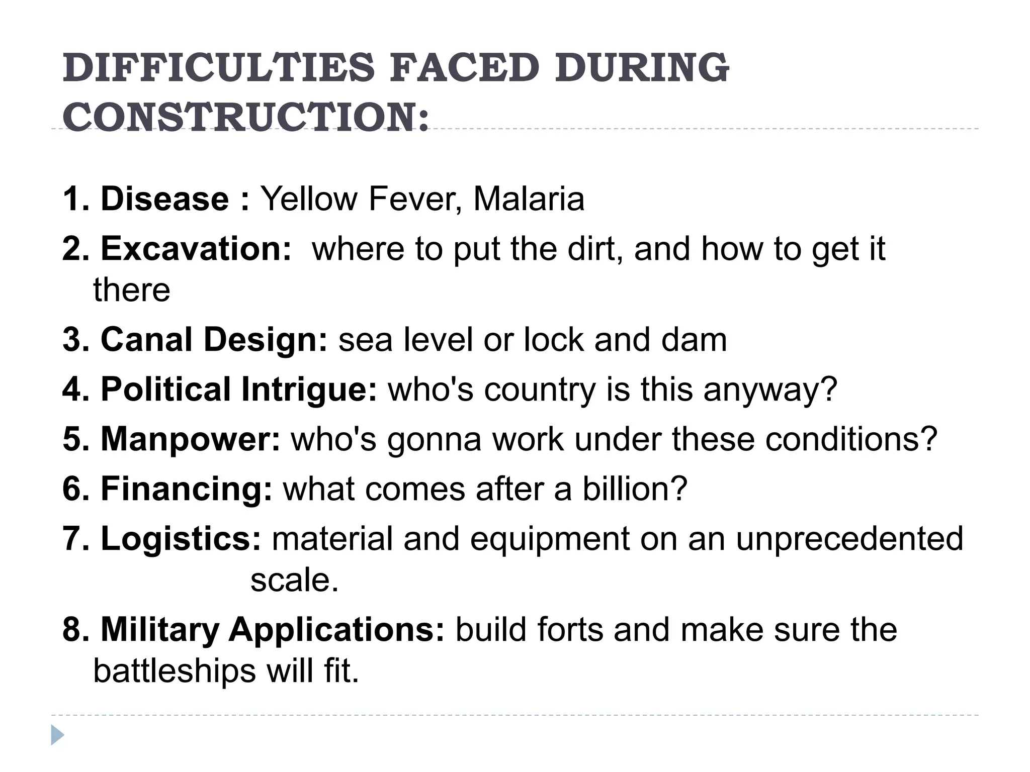 DIFFICULTIES FACED DURING
CONSTRUCTION:
1. Disease : Yellow Fever, Malaria
2. Excavation: where to put the dirt, and how to get it
there
3. Canal Design: sea level or lock and dam
4. Political Intrigue: who's country is this anyway?
5. Manpower: who's gonna work under these conditions?
6. Financing: what comes after a billion?
7. Logistics: material and equipment on an unprecedented
scale.
8. Military Applications: build forts and make sure the
battleships will fit.
 