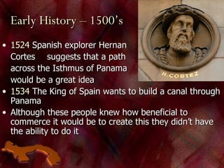 Early History – 1500’s 1524  Spanish explorer Hernan  Cortes  suggests that a path  across the Isthmus of Panama  would be a great idea 1534  The King of Spain wants to build a canal through Panama Although these people knew how beneficial to commerce it would be to create this they didn’t have the ability to do it 