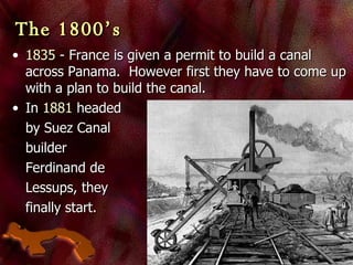 The 1800’s 1835  - France is given a permit to build a canal across Panama.  However first they have to come up with a plan to build the canal.  In  1881  headed  by Suez Canal  builder  Ferdinand de  Lessups, they  finally start. 