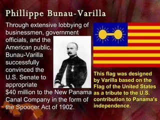 Phillippe Bunau-Varilla Through extensive lobbying of  businessmen, government officials, and the  American public,  Bunau-Varilla  successfully  convinced the  U.S. Senate to  appropriate  $40 million to the New Panama Canal Company in the form of the  Spooner Act  of 1902.   This flag was designed by Varilla based on the Flag of the United States as a tribute to the U.S. contribution to Panama's independence.  