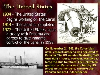 1904  - The United States  begins working on the Canal 1914  - The canal is completed 1977  - The United States signs a treaty with Panama and agrees to give Panama control of the canal in 1999. The United States   On November 2, 1903, the Columbian naval vessel Cartagena was deployed to Panama. The US warship Nashville,  (left)  with eight 4” guns, however, was able to force the ship to retreat. The Columbian garrison on Panama was bribed by US forces not to intervene. The next day Panama declared independence.  