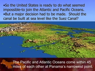 The Pacific and Atlantic Oceans come within 45 miles of each other at Panama’s narrowest point. So the United States is ready to do what seemed impossible-to join the Atlantic and Pacific Oceans. But a major decision had to be made.  Should the canal be built at sea level like the Suez Canal? 