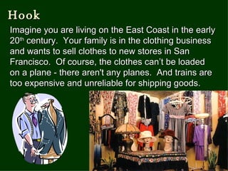 Hook Imagine you are living on the East Coast in the early 20 th  century.  Your family is in the clothing business and wants to sell clothes to new stores in San Francisco.  Of course, the clothes can’t be loaded on a plane - there aren't any planes.  And trains are too expensive and unreliable for shipping goods.   