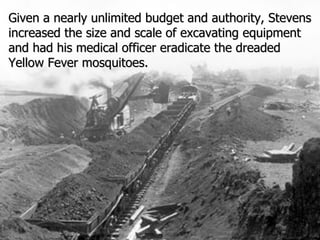 Given a nearly unlimited budget and authority, Stevens increased the size and scale of excavating equipment and had his medical officer eradicate the dreaded Yellow Fever mosquitoes. 