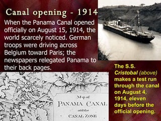 Canal opening - 1914 When the Panama Canal opened officially on August 15, 1914, the world scarcely noticed. German troops were driving across Belgium toward Paris; the newspapers relegated Panama to their back pages.  The S.S.  Cristobal   (above)  makes a test run through the canal on August 4, 1914, eleven days before the official opening. 