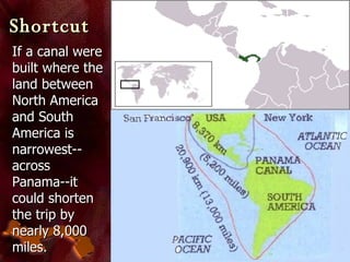 Shortcut If a canal were built where the land between North America and South America is narrowest--across Panama--it could shorten the trip by nearly 8,000 miles. 