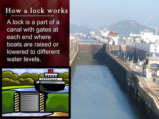 How a lock works http:// www.pancanal.com/eng/general/howitworks/index.html A lock is a part of a canal with gates at each end where boats are raised or lowered to different water levels. 