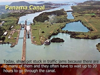 Today, ships get stuck in traffic jams because there are  so many of them and they often have to wait up to 20 hours to go through the canal.   Panama Canal 