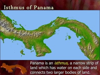 Isthmus of Panama Panama is an  isthmus ,  a narrow strip of land which has water on each side and connects two larger bodies of land. 