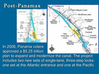 Post-Panamax In 2006, Panama voters  approved a $5.25 billion  plan to expand and modernize the canal. The project includes two new sets of single-lane, three-step locks: one set at the Atlantic entrance and one at the Pacific  