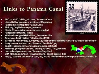 Links to Panama Canal   BBC.co.uk/2/hi/in_pictures/Panama Canal Linda  Hall.org/events_exhib/civil/opening Panoramio.com/photo/GatunLake PBS.org/wgbh/amex/tr/panama Media-2.web.britannica.com/eb-media/ Pancanal.com /eng/index Wikipedia.org/wiki/Phillipe_Bunau-Varilla America's Best History/abhtimeline1900 Barbados Free Press/2008/03/13/cost-of-the-panama-canal-500-dead-per-mile-mostly-black-jamaicans-and-bajans/ Navy.memorieshop.com/Panama/ProfilePC.jpg Canal  Museum.com/photos/panamacanalphoto Archives.gov/publications/prologue/2007/fall/panama Learnaboutpanama.com/PanamaFlag.html DBA- Oracle.com/golf_travel/panana_canal_cruise_tips http://student.britannica.com/eb/art-53770/In-the-drawing-only-two-lateral-culverts-are-shown 