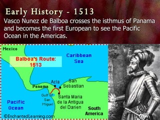 Early History - 1513 Vasco Nunez de Balboa crosses the isthmus of Panama and becomes the first European to see the Pacific Ocean in the Americas.  
