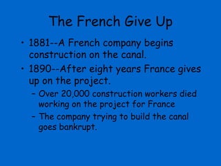 The French Give Up
• 1881--A French company begins
  construction on the canal.
• 1890--After eight years France gives
  up on the project.
  – Over 20,000 construction workers died
    working on the project for France
  – The company trying to build the canal
    goes bankrupt.
 