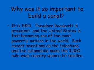 Why was it so important to
      build a canal?
• It is 1904. Theodore Roosevelt is
  president, and the United States is
  fast becoming one of the most
  powerful nations in the world. Such
  recent inventions as the telephone
  and the automobile make the 3,000
  mile-wide country seem a lot smaller.
 