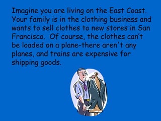 Imagine you are living on the East Coast.
Your family is in the clothing business and
wants to sell clothes to new stores in San
Francisco. Of course, the clothes can’t
be loaded on a plane-there aren't any
planes, and trains are expensive for
shipping goods.
 