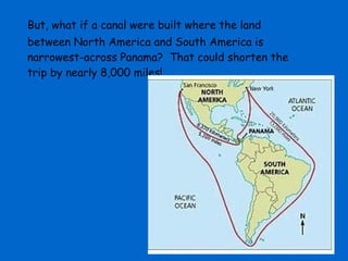 But, what if a canal were built where the land
between North America and South America is
narrowest-across Panama? That could shorten the
trip by nearly 8,000 miles!
 