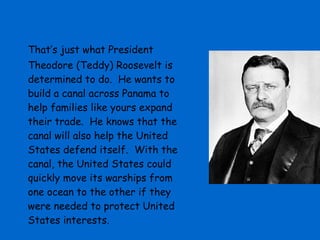 That’s just what President
Theodore (Teddy) Roosevelt is
determined to do. He wants to
build a canal across Panama to
help families like yours expand
their trade. He knows that the
canal will also help the United
States defend itself. With the
canal, the United States could
quickly move its warships from
one ocean to the other if they
were needed to protect United
States interests.
 