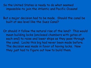 So the United States is ready to do what seemed
  impossible-to join the Atlantic and Pacific Oceans!


But a major decision had to be made. Should the canal be
  built at sea level like the Suez Canal?


Or should it follow the natural rise of the land? This would
 mean building locks (enclosed chambers with gates at
 each end) to raise and lower ships as they pass through
 the canal. Locks this big had never been made before.
 The decision was made in favor of having locks. Now
 they just had to figure out how to build them.
 