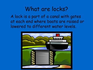 What are locks?
A lock is a part of a canal with gates
at each end where boats are raised or
lowered to different water levels.
 