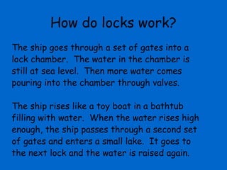 How do locks work?
The ship goes through a set of gates into a
lock chamber. The water in the chamber is
still at sea level. Then more water comes
pouring into the chamber through valves.

The ship rises like a toy boat in a bathtub
filling with water. When the water rises high
enough, the ship passes through a second set
of gates and enters a small lake. It goes to
the next lock and the water is raised again.
 