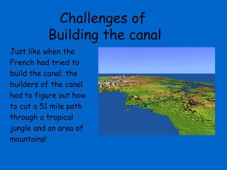 Challenges of
          Building the canal
Just like when the
French had tried to
build the canal, the
builders of the canal
had to figure out how
to cut a 51 mile path
through a tropical
jungle and an area of
mountains!
 