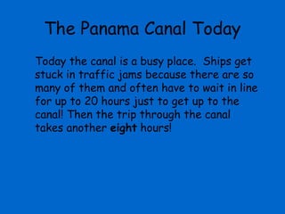 The Panama Canal Today
Today the canal is a busy place. Ships get
stuck in traffic jams because there are so
many of them and often have to wait in line
for up to 20 hours just to get up to the
canal! Then the trip through the canal
takes another eight hours!
 