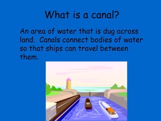 What is a canal?
An area of water that is dug across
land. Canals connect bodies of water
so that ships can travel between
them.
 