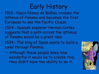 Early History
• 1513--Vasco Nunez de Balboa crosses the
  isthmus of Panama and becomes the first
  European to see the Pacific Ocean
• 1524--Spanish explorer Hernan Cortes
  suggests that a path across the isthmus
  of Panama would be a great idea
• 1534--The King of Spain wants to build a
  canal through Panama.
   – Although these people knew how
     wonderful it would be to create this,
     they didn’t have the ability to do it.
 