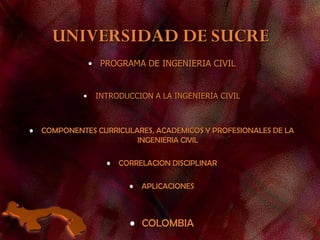UNIVERSIDAD DE SUCRE
• PROGRAMA DE INGENIERIA CIVIL
• INTRODUCCION A LA INGENIERIA CIVIL
• COMPONENTES CURRICULARES, ACADEMICOS Y PROFESIONALES DE LA
INGENIERIA CIVIL
• CORRELACION DISCIPLINAR
• APLICACIONES
• COLOMBIA
 